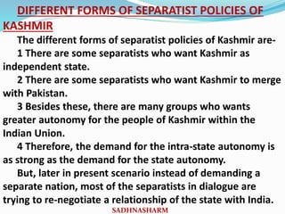 DIFFERENT FORMS OF SEPARATIST POLICIES OF
KASHMIR
The different forms of separatist policies of Kashmir are-
1 There are some separatists who want Kashmir as
independent state.
2 There are some separatists who want Kashmir to merge
with Pakistan.
3 Besides these, there are many groups who wants
greater autonomy for the people of Kashmir within the
Indian Union.
4 Therefore, the demand for the intra-state autonomy is
as strong as the demand for the state autonomy.
But, later in present scenario instead of demanding a
separate nation, most of the separatists in dialogue are
trying to re-negotiate a relationship of the state with India.
SADHNASHARM
 
