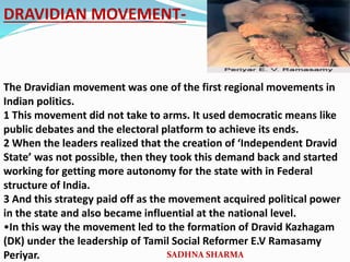 DRAVIDIAN MOVEMENT-
The Dravidian movement was one of the first regional movements in
Indian politics.
1 This movement did not take to arms. It used democratic means like
public debates and the electoral platform to achieve its ends.
2 When the leaders realized that the creation of ‘Independent Dravid
State’ was not possible, then they took this demand back and started
working for getting more autonomy for the state with in Federal
structure of India.
3 And this strategy paid off as the movement acquired political power
in the state and also became influential at the national level.
•In this way the movement led to the formation of Dravid Kazhagam
(DK) under the leadership of Tamil Social Reformer E.V Ramasamy
Periyar. SADHNA SHARMA
 