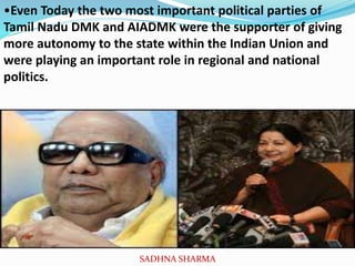 •Even Today the two most important political parties of
Tamil Nadu DMK and AIADMK were the supporter of giving
more autonomy to the state within the Indian Union and
were playing an important role in regional and national
politics.
SADHNA SHARMA
 