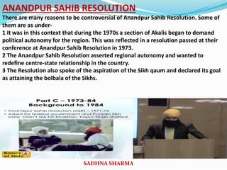 ANANDPUR SAHIB RESOLUTION
There are many reasons to be controversial of Anandpur Sahib Resolution. Some of
them are as under-
1 It was in this context that during the 1970s a section of Akalis began to demand
political autonomy for the region. This was reflected in a resolution passed at their
conference at Anandpur Sahib Resolution in 1973.
2 The Anandpur Sahib Resolution asserted regional autonomy and wanted to
redefine centre-state relationship in the country.
3 The Resolution also spoke of the aspiration of the Sikh qaum and declared its goal
as attaining the bolbala of the Sikhs.
SADHNA SHARMA
 