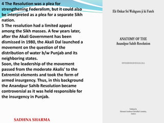 4 The Resolution was a plea for
strengthening Federalism, but it could also
be interpreted as a plea for a separate Sikh
nation.
5 The resolution had a limited appeal
among the Sikh masses. A few years later,
after the Akali Government has been
dismissed in 1980, the Akali Dal launched a
movement on the question of the
distribution of water b/w Punjab and its
neighboring states.
Soon, the leadership of the movement
passed from the moderate Akalis' to the
Extremist elements and took the form of
armed insurgency. Thus, in this background
the Anandpur Sahib Resolution became
controversial as it was held responsible for
the insurgency in Punjab.
SADHNA SHARMA
 