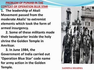 PROBLEM OF PUNJAB IN THE
CONTEXT OF OPERATION BLUE STAR
1. The leadership of Akali
Movement passed from the
moderate Akalis’ to extremist
elements which took the form of
armed insurgency.
2. Some of these militants made
their headquarter inside the holy
shrine the Golden Temple in
Amritsar.
3. In June 1984, the
Government of India carried out
‘Operation Blue Star’ code name
for army action in the Golden
Temple. SADHNA SHARMA
 