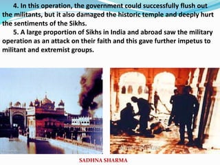 4. In this operation, the government could successfully flush out
the militants, but it also damaged the historic temple and deeply hurt
the sentiments of the Sikhs.
5. A large proportion of Sikhs in India and abroad saw the military
operation as an attack on their faith and this gave further impetus to
militant and extremist groups.
SADHNA SHARMA
 