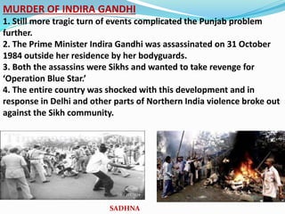 MURDER OF INDIRA GANDHI
1. Still more tragic turn of events complicated the Punjab problem
further.
2. The Prime Minister Indira Gandhi was assassinated on 31 October
1984 outside her residence by her bodyguards.
3. Both the assassins were Sikhs and wanted to take revenge for
‘Operation Blue Star.’
4. The entire country was shocked with this development and in
response in Delhi and other parts of Northern India violence broke out
against the Sikh community.
SADHNA
 