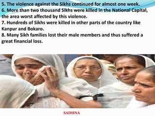5. The violence against the Sikhs continued for almost one week.
6. More than two thousand Sikhs were killed in the National Capital,
the area worst affected by this violence.
7. Hundreds of Sikhs were killed in other parts of the country like
Kanpur and Bokaro.
8. Many Sikh families lost their male members and thus suffered a
great financial loss.
SADHNA
 
