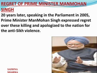 REGRET OF PRIME MINISTER MANMOHAN
SINGH
20 years later, speaking in the Parliament in 2005,
Prime Minister ManMohan Singh expressed regret
over these killing and apologized to the nation for
the anti-Sikh violence.
SADHNA
 