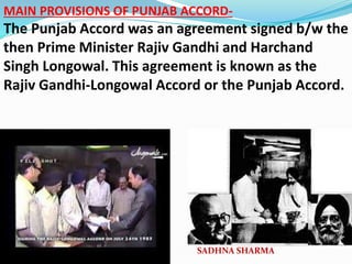 MAIN PROVISIONS OF PUNJAB ACCORD-
The Punjab Accord was an agreement signed b/w the
then Prime Minister Rajiv Gandhi and Harchand
Singh Longowal. This agreement is known as the
Rajiv Gandhi-Longowal Accord or the Punjab Accord.
SADHNA SHARMA
 
