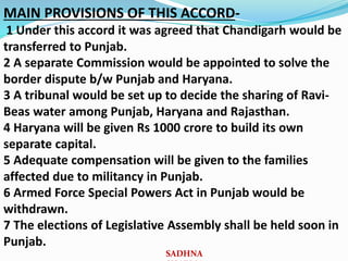 MAIN PROVISIONS OF THIS ACCORD-
1 Under this accord it was agreed that Chandigarh would be
transferred to Punjab.
2 A separate Commission would be appointed to solve the
border dispute b/w Punjab and Haryana.
3 A tribunal would be set up to decide the sharing of Ravi-
Beas water among Punjab, Haryana and Rajasthan.
4 Haryana will be given Rs 1000 crore to build its own
separate capital.
5 Adequate compensation will be given to the families
affected due to militancy in Punjab.
6 Armed Force Special Powers Act in Punjab would be
withdrawn.
7 The elections of Legislative Assembly shall be held soon in
Punjab.
SADHNA
 