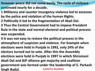 However peace did not come easily. The cycle of violence
continued nearly for a decade.
1 Militancy and counter insurgency violence led to excesses
by the police and violation of the human Rights.
2 Politically it led to the fragmentation of Akali Dal.
3 Thus the Central Government had to impose President
Rule in the state and normal electoral and political process
was suspended.
4 It was not easy to restore the political process in the
atmosphere of suspicion and violence. For Example when
elections were held in Punjab in 1992, only 24% of the
electors turned out to vote. After this the Assembly
elections were held in Punjab in 1997 in which Shiromani
Akali Dal and BJP alliance got majority and coalition
government was formed under the leadership of S. Parkash
Singh Badal. SADHNA SHARMA
 