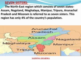 SEVEN SISTERS-
The North-East region which consists of seven states-
Assam, Nagaland, Meghalaya, Manipur, Tripura, Arunachal
Pradesh and Mizoram is referred to as seven sisters. This
region has only 4% of the country’s population.
SADHNA SHARMA
 