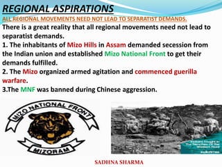 REGIONAL ASPIRATIONS
ALL REGIONAL MOVEMENTS NEED NOT LEAD TO SEPARATIST DEMANDS.
There is a great reality that all regional movements need not lead to
separatist demands.
1. The inhabitants of Mizo Hills in Assam demanded secession from
the Indian union and established Mizo National Front to get their
demands fulfilled.
2. The Mizo organized armed agitation and commenced guerilla
warfare.
3.The MNF was banned during Chinese aggression.
.
SADHNA SHARMA
 