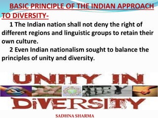 BASIC PRINCIPLE OF THE INDIAN APPROACH
TO DIVERSITY-
1 The Indian nation shall not deny the right of
different regions and linguistic groups to retain their
own culture.
2 Even Indian nationalism sought to balance the
principles of unity and diversity.
SADHNA SHARMA
 