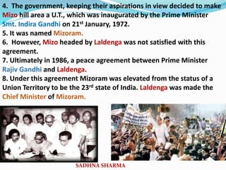 4. The government, keeping their aspirations in view decided to make
Mizo hill area a U.T., which was inaugurated by the Prime Minister
Smt. Indira Gandhi on 21st January, 1972.
5. It was named Mizoram.
6. However, Mizo headed by Laldenga was not satisfied with this
agreement.
7. Ultimately in 1986, a peace agreement between Prime Minister
Rajiv Gandhi and Laldenga.
8. Under this agreement Mizoram was elevated from the status of a
Union Territory to be the 23rd state of India. Laldenga was made the
Chief Minister of Mizoram.
SADHNA SHARMA
 