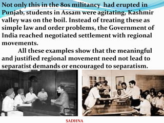 Not only this in the 80s militancy had erupted in
Punjab, students in Assam were agitating, Kashmir
valley was on the boil. Instead of treating these as
simple law and order problems, the Government of
India reached negotiated settlement with regional
movements.
All these examples show that the meaningful
and justified regional movement need not lead to
separatist demands or encouraged to separatism.
SADHNA
 