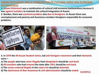 ASSAM MOVEMENT WAS A COMBINATION OF CULTURAL PRIDE AND ECONOMIC
BACKWARDNESS
1. Assam movement was a combination of cultural and economic backwardness because it
was against outsiders to maintain the cultural integration of Assam.
2. Besides, there was economic problem also due to foreigners. In Assam there was
unemployment and poverty and Assamese considers foreigners responsible for economic
problems.
3. In 1979 the All Assam Student Union, led anti-foreigner movement and their demands
were—
a) The people who have come illegally from Bangladesh should be sent back.
b) All outsiders who had entered the state after 1951 should be sent back.
c) The names entered illegally in the voters list should be detected.
d) The dominance of Non-Assamese in civil administration should be ended.
SADHNA
 