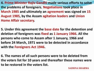 4. Prime Minister Rajiv Gandhi made serious efforts to solve
the problems of foreigners. Negotiations took place in
March 1985 and ultimately an agreement was signed on 15
August 1985, by the Assam agitation leaders and Union
Home Affair secretary.
5. Under this agreement the base date for the detention and
deletion of foreigners was fixed as 1 January 1966. All the
persons who come to Assam after 1 January, 1966 and
before 24 March, 1971 were to be detected in accordance
with the Foreigners Act 1946.
6. The names of all such persons were to be deleted from
the voters list for 10 years and thereafter these names were
to be restored in the voters list.
SADHNA SHARMA
 