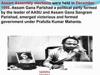 Assam Assembly elections were held in December
1986. Assam Gana Parishad a political party formed
by the leader of AASU and Assam Gana Sangram
Parishad, emerged victorious and formed
government under Prafulla Kumar Mahanta.
SADHNA
 