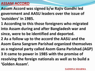 ASSAM ACCORD
Assam Accord was signed b/w Rajiv Gandhi led
government and AASU leaders over the issue of
‘outsiders’ in 1985.
1 According to this those foreigners who migrated
into Assam during and after Bangladesh war and
since, were to be identified and deported.
2 As a follow up to the accord the AASU and the
Asom Gana Sangram Parishad organized themselves
as a regional party called Asom Gana Parishad.(AGP)
3 It came to power in 1985 with the promise of
resolving the foreign nationals as well as to build a
‘Golden Assam’.
SADHNA SHARMA
 