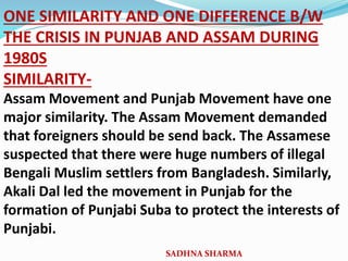 ONE SIMILARITY AND ONE DIFFERENCE B/W
THE CRISIS IN PUNJAB AND ASSAM DURING
1980S
SIMILARITY-
Assam Movement and Punjab Movement have one
major similarity. The Assam Movement demanded
that foreigners should be send back. The Assamese
suspected that there were huge numbers of illegal
Bengali Muslim settlers from Bangladesh. Similarly,
Akali Dal led the movement in Punjab for the
formation of Punjabi Suba to protect the interests of
Punjabi.
SADHNA SHARMA
 