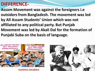 DIFFERENCE-
Assam Movement was against the foreigners i.e
outsiders from Bangladesh. The movement was led
by All Assam Students’ Union which was not
affiliated to any political party. But Punjab
Movement was led by Akali Dal for the formation of
Punjabi Suba on the basis of language.
SADHNA SHARMA
 