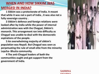 WHEN AND HOW SIKKIM WAS
MERGED IN INDIA?
1 Sikkim was a protectorate of India. It meant
that while it was not a part of India , it was also not a
fully sovereign country .
2 Sikkim’s defence and foreign relations were
looked after by India while the power of internal
administration was with the Chogyal, Sikkim’s
monarch. This arrangement ran into difficulty as
Chogyal was unable to deal with the democratic
aspirations of the people.
3 An overwhelming majority of sikkim’s
population was Nepali. But Chogyal was seen as
perpetuating the rule of small elite from the minority
Lepcha- Bhutia community.
4 The anti-Chogyal leaders of both the
communities ought and got support from the
government of India.
SADHNA
 