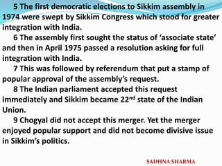 5 The first democratic elections to Sikkim assembly in
1974 were swept by Sikkim Congress which stood for greater
integration with India.
6 The assembly first sought the status of ‘associate state’
and then in April 1975 passed a resolution asking for full
integration with India.
7 This was followed by referendum that put a stamp of
popular approval of the assembly’s request.
8 The Indian parliament accepted this request
immediately and Sikkim became 22nd state of the Indian
Union.
9 Chogyal did not accept this merger. Yet the merger
enjoyed popular support and did not become divisive issue
in Sikkim’s politics.
SADHNA SHARMA
 