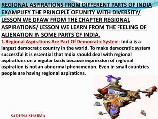 REGIONAL ASPIRATIONS FROM DIFFERENT PARTS OF INDIA
EXAMPLIFY THE PRINCIPLE OF UNITY WITH DIVERSITY/
LESSON WE DRAW FROM THE CHAPTER REGIONAL
ASPIRATIONS/ LESSON WE LEARN FROM THE FEELING OF
ALIENATION IN SOME PARTS OF INDIA.
1.Regional Aspirations Are Part Of Democratic System- India is a
largest democratic country in the world. To make democratic system
successful it is essential that India should deal with regional
aspirations on a regular basis because expression of regional
aspiration is not an abnormal phenomenon. Even in small countries
people are having regional aspirations.
SADHNA SHARMA
 