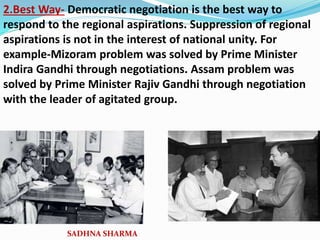 2.Best Way- Democratic negotiation is the best way to
respond to the regional aspirations. Suppression of regional
aspirations is not in the interest of national unity. For
example-Mizoram problem was solved by Prime Minister
Indira Gandhi through negotiations. Assam problem was
solved by Prime Minister Rajiv Gandhi through negotiation
with the leader of agitated group.
SADHNA SHARMA
 