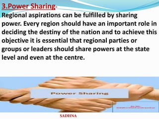 3.Power Sharing-
Regional aspirations can be fulfilled by sharing
power. Every region should have an important role in
deciding the destiny of the nation and to achieve this
objective it is essential that regional parties or
groups or leaders should share powers at the state
level and even at the centre.
SADHNA
 