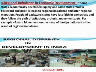 4.Regional Imbalance In Economic Development- If some
states economically developed rapidly and some states remain
backward and poor, it leads to regional imbalance and inter-regional
migration. People of backward states have lost faith in democracy and
they follow the path of agitations, protests, movements, etc. For
example –Assam Movement on the issue of foreign nationals is the
result of regional imbalance.
SADHNA SHARMA
 