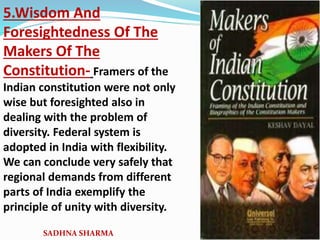 5.Wisdom And
Foresightedness Of The
Makers Of The
Constitution- Framers of the
Indian constitution were not only
wise but foresighted also in
dealing with the problem of
diversity. Federal system is
adopted in India with flexibility.
We can conclude very safely that
regional demands from different
parts of India exemplify the
principle of unity with diversity.
SADHNA SHARMA
 