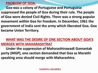 PROBLEM OF GOA-
Goa was a colony of Portuguese and Portuguese
suppressed the people of Goa during their rule. The people
of Goa were denied Civil Rights. There was a strong popular
movement within Goa for freedom. In December, 1961 the
government of India sent the army which liberated Goa. Goa
became Union Territory.
WHAT WAS THE DESIRE OF ONE SECTION ABOUT GOA’S
MERGER WITH MAHARASHTRA?
Under the suppression of Maharashtrawadi Gomantak
party (MGP), one section demanded that Goa as Marathi
speaking area should merge with Maharashtra.
SADHNA SHARMA
 
