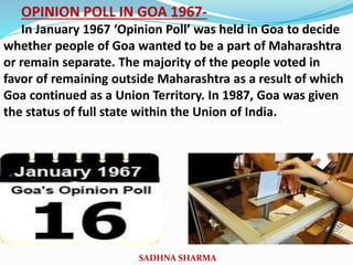 OPINION POLL IN GOA 1967-
In January 1967 ‘Opinion Poll’ was held in Goa to decide
whether people of Goa wanted to be a part of Maharashtra
or remain separate. The majority of the people voted in
favor of remaining outside Maharashtra as a result of which
Goa continued as a Union Territory. In 1987, Goa was given
the status of full state within the Union of India.
SADHNA SHARMA
 