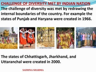 CHALLENGE OF DIVERSITY MET BY INDIAN NATION
The challenge of diversity was met by redrawing the
internal boundaries of the country. For example the
states of Punjab and Haryana were created in 1966.
The states of Chhattisgarh, Jharkhand, and
Uttaranchal were created in 2000.
SADHNA SHARMA
 