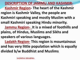 DESCRIPTION OF JAMMU AND KASHMIR-
Kashmir Region- The heart of the Kashmir
region is Kashmir Valley, the people are
Kashmiri speaking and mostly Muslim with a
small Kashmiri speaking Hindu minority.
Jammu Region- It is a mixed of foothills and
plains, of Hindus, Muslims and Sikhs and
speakers of various languages.
Ladakh Region- This region is mountainous
and has very little population which is equally
divided b/w Buddhist and Muslims.
SADHNA SHARMA
 