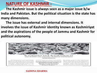 NATURE OF KASHMIR -
The Kashmir issue is always seen as a major issue b/w
India and Pakistan. But the political situation is the state has
many dimensions.
The issue has external and internal dimensions. It
involves the issue of Kashmir identity known as Kashmiriyat
and the aspirations of the people of Jammu and Kashmir for
political autonomy.
SADHNA SHARMA
 