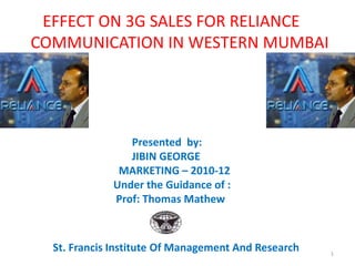 EFFECT ON 3G SALES FOR RELIANCE
COMMUNICATION IN WESTERN MUMBAI




                Presented by:
                JIBIN GEORGE
              MARKETING – 2010-12
             Under the Guidance of :
             Prof: Thomas Mathew



  St. Francis Institute Of Management And Research   1
 