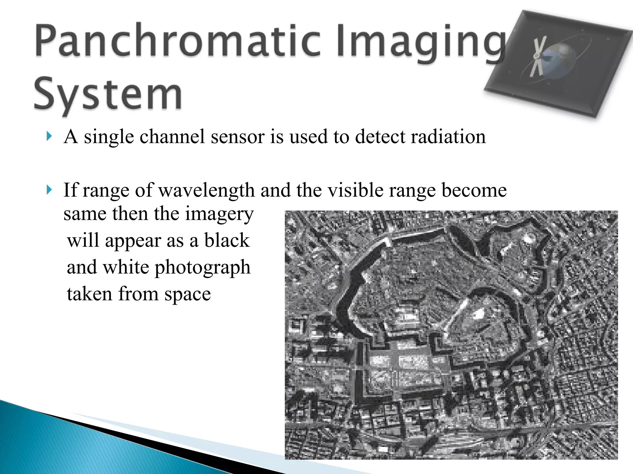 A single channel sensor is used to detect radiation If range of wavelength and the visible range become same then the imagery  will appear as a black  and white photograph  taken from space 