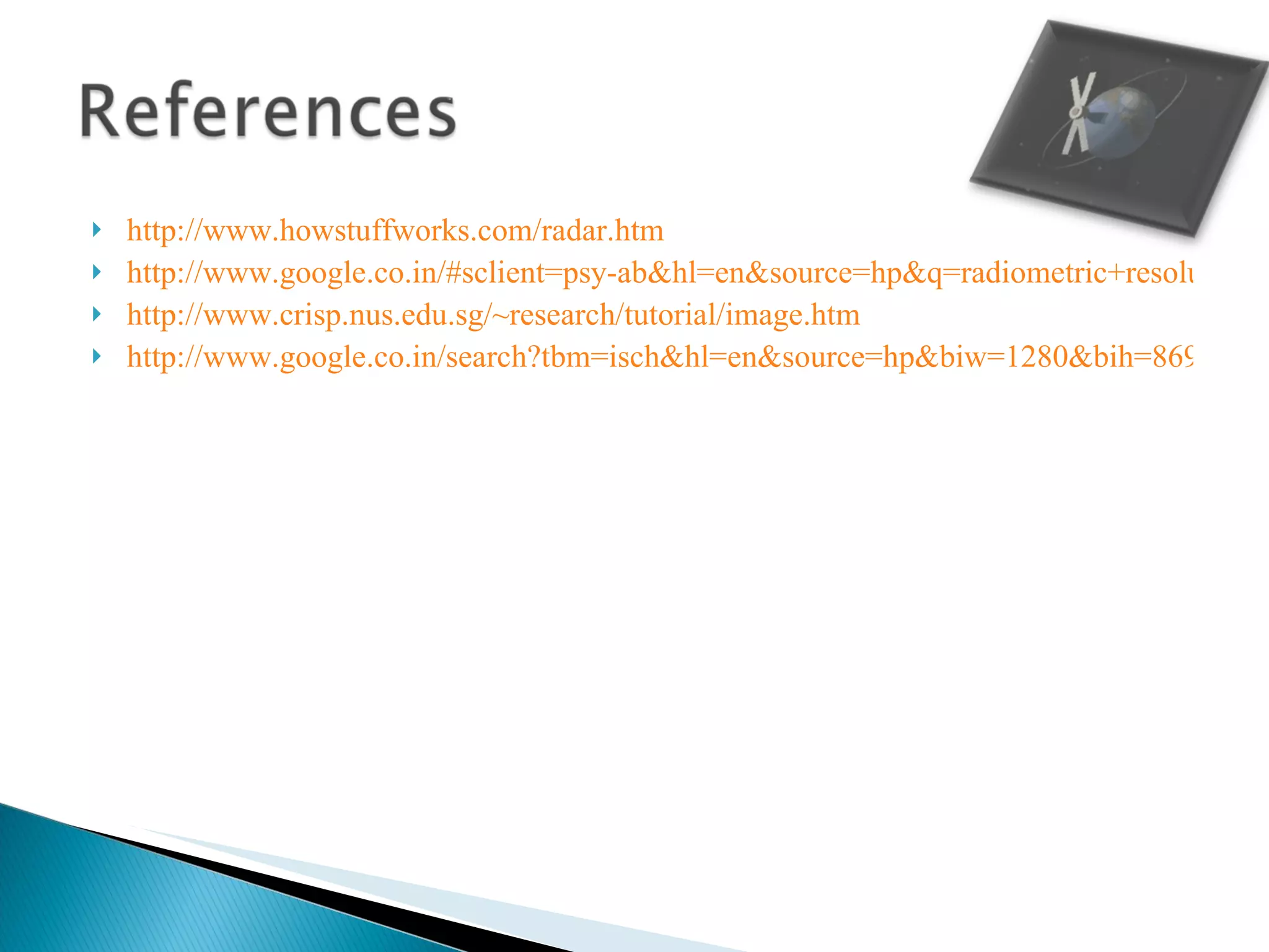 http://www.howstuffworks.com/radar.htm http://www.google.co.in/#sclient=psy-ab&hl=en&source=hp&q=radiometric+resolution+of+remote+sennsing&psj=1&oq=radiometric+resolution+of+remote+sennsing&aq=f&aqi=&aql=&gs_sm=e&gs_upl=550721l558445l1l558664l24l23l1l0l0l18l900l12399l4-10.9.3l22l0&bav=on.2,or.r_gc.r_pw.&fp=4df500c34198b13e&biw=1280&bih=869 http://www.crisp.nus.edu.sg/~research/tutorial/image.htm http://www.google.co.in/search?tbm=isch&hl=en&source=hp&biw=1280&bih=869&q=Active+remote+sensing&gbv=2&oq=Active+remote+sensing&aq=f&aqi=g1&aql=&gs_sm=e&gs_upl=9704l15125l0l15442l21l18l0l8l8l0l770l2764l5-2.2l4l0#hl=en&gbv=2&tbm=isch&sa=1&q=spatial+resolution+in+remote+sensing&oq=spatial+resolution+in+remote+sensing&aq=f&aqi=&aql=&gs_sm=e&gs_upl=75737l79409l6l79639l18l13l0l0l0l8l900l4886l4-1.6.1l8l0&bav=on.2,or.r_gc.r_pw.&fp=37c75e80de715eb4&biw=1280&bih=869 