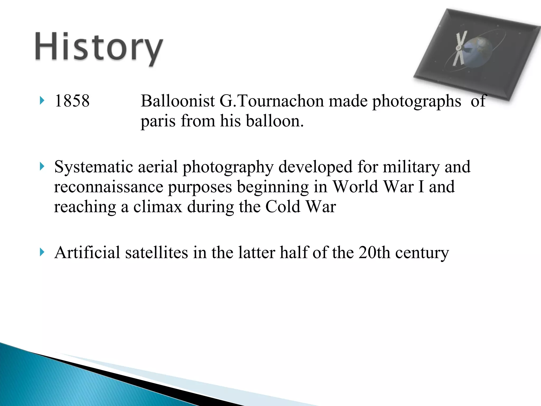 1858 Balloonist G.Tournachon made photographs  of  paris from his balloon. Systematic aerial photography developed for military and reconnaissance purposes beginning in World War I and reaching a climax during the Cold War  Artificial satellites in the latter half of the 20th century 