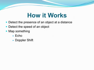 How it Works
 Detect the presence of an object at a distance
 Detect the speed of an object
 Map something
       Echo
       Doppler Shift
 