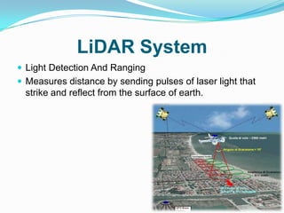 LiDAR System
 Light Detection And Ranging
 Measures distance by sending pulses of laser light that
  strike and reflect from the surface of earth.
 