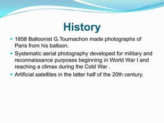 History
 1858 Balloonist G.Tournachon made photographs of
  Paris from his balloon.
 Systematic aerial photography developed for military and
  reconnaissance purposes beginning in World War I and
  reaching a climax during the Cold War .
 Artificial satellites in the latter half of the 20th century.
 