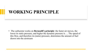 WORKING PRINCIPLE
• The carburetor works on Bernoulli's principle: the faster air moves, the
lower its static pressure, an...