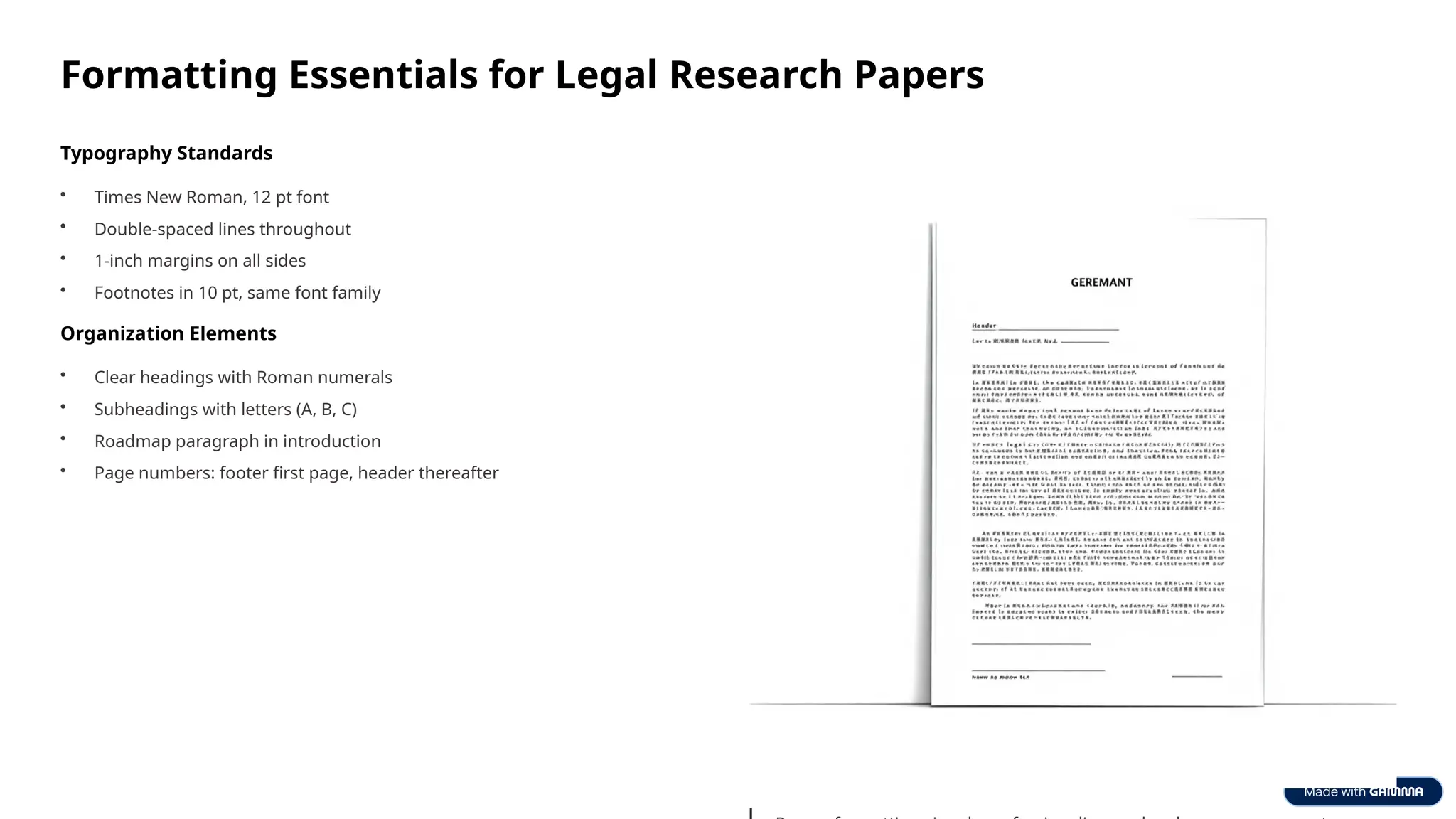 Formatting Essentials for Legal Research Papers
Typography Standards
• Times New Roman, 12 pt font
• Double-spaced lines throughout
• 1-inch margins on all sides
• Footnotes in 10 pt, same font family
Organization Elements
• Clear headings with Roman numerals
• Subheadings with letters (A, B, C)
• Roadmap paragraph in introduction
• Page numbers: footer first page, header thereafter
 