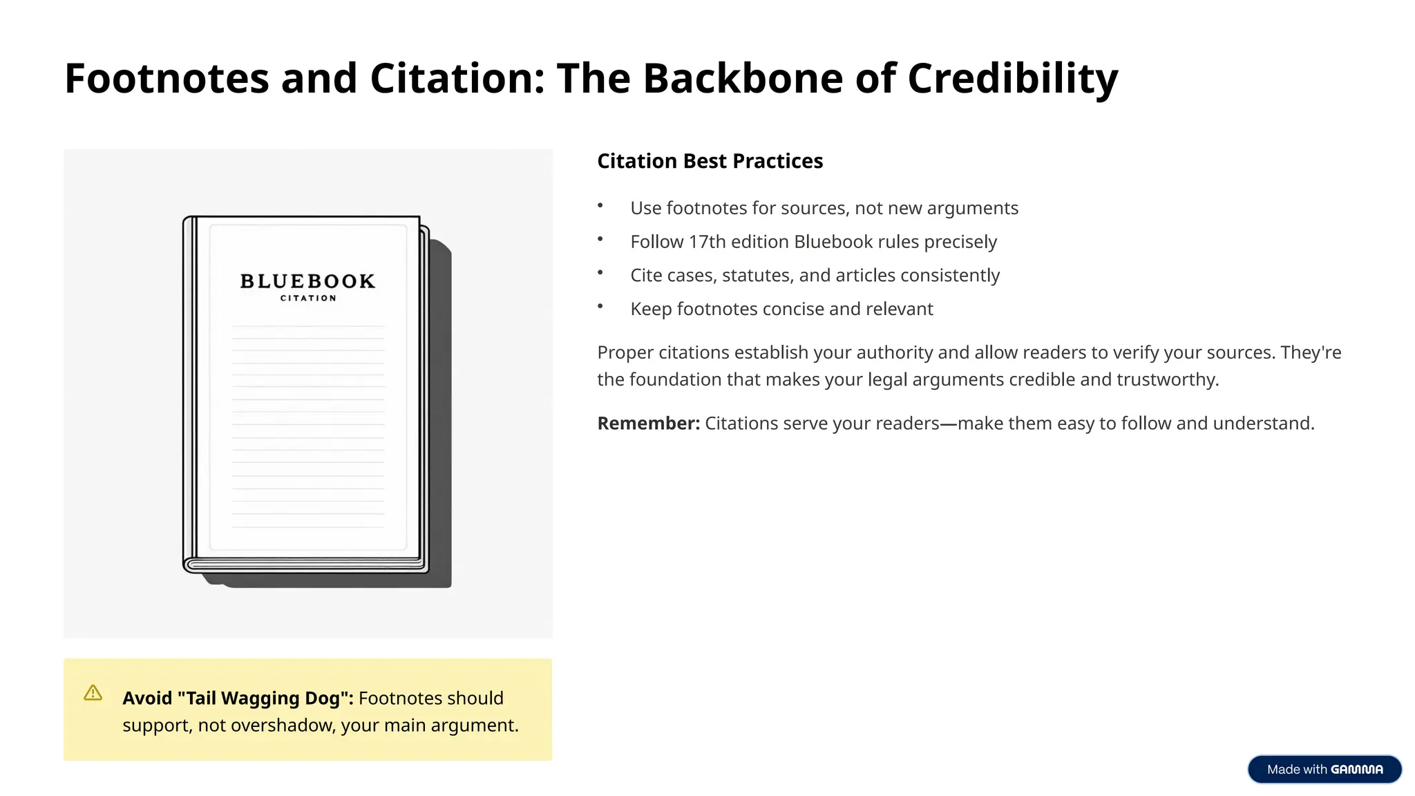 Footnotes and Citation: The Backbone of Credibility
Avoid "Tail Wagging Dog": Footnotes should
support, not overshadow, your main argument.
Citation Best Practices
• Use footnotes for sources, not new arguments
• Follow 17th edition Bluebook rules precisely
• Cite cases, statutes, and articles consistently
• Keep footnotes concise and relevant
Proper citations establish your authority and allow readers to verify your sources. They're
the foundation that makes your legal arguments credible and trustworthy.
Remember: Citations serve your readers—make them easy to follow and understand.
 
