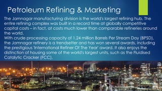 The Jamnagar manufacturing division is the world's largest refining hub. The
entire refining complex was built in a record time at globally competitive
capital costs – in fact, at costs much lower than comparable refineries around
the world.
With crude processing capacity of 1.24 million Barrels Per Stream Day (BPSD),
the Jamnagar refinery is a trendsetter and has won several awards, including
the prestigious 'International Refiner Of The Year' award. It also enjoys the
distinction of housing some of the world's largest units, such as the Fluidised
Catalytic Cracker (FCC),
Petroleum Refining & Marketing
 