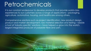 It is our constant endeavour to develop products that provide world-class
experiences to our customers across a range of applications – packaging,
agriculture, automotive, housing, and healthcare among others.
Comprehensive solutions such as project identification, new product design,
product and market development, raw material selection and testing – beside
a host of 'industry specific' solutions – have helped us grow into the world's
largest integrated producer of polyester fibre and yarn.
Petrochemicals
 