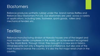 Reliance produces synthetic rubber under the brand names Relflex and
Reliance Sibur Elastomers Pvt Ltd. Our elastomers are used across a variety
of applications, including tyres, footwear, sports goods, rollers and
mechanical fenders etc.
Elastomers
Textiles
Reliance manufacturing division at Naroda houses one of the largest and
most modern textile complexes in the world, an achievement recognised
by The World Bank. Through Vimal, they brought in a new era in fabrics.
Vimal became not only a flagship brand of Reliance, but also one of the
most trusted in brands the country. It is also the first major retail chain in the
country.
 