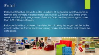 Retail
Reliance Retail has grown to cater to millions of customers, and thousands of
farmers and vendors. Reliance Retail serves over 2.5 million customers every
week, and its loyalty programme, Reliance One, has the patronage of more
than 6.75 million customers.
Reliance Retail has achieved the distinction of being the largest retailer in the
country with core format sectors attaining market leadership in their respective
categories.
 
